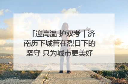 迎高温 护双考｜济南历下城管在烈日下的坚守 只为城市更美好 学子更安心
