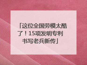 这位全国劳模太酷了！15项发明专利书写老兵新传