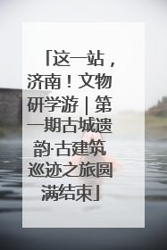 这一站，济南！文物研学游｜第一期古城遗韵·古建筑巡迹之旅圆满结束
