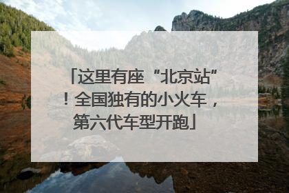 这里有座“北京站”！全国独有的小火车，第六代车型开跑