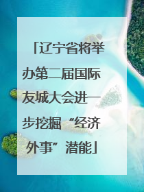 辽宁省将举办第二届国际友城大会进一步挖掘“经济外事”潜能