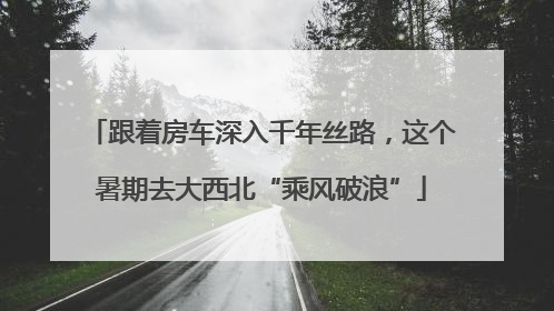 跟着房车深入千年丝路，这个暑期去大西北“乘风破浪”