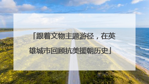 跟着文物主题游径，在英雄城市回顾抗美援朝历史
