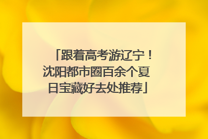 跟着高考游辽宁！沈阳都市圈百余个夏日宝藏好去处推荐