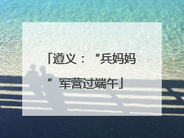 遵义：“兵妈妈”军营过端午