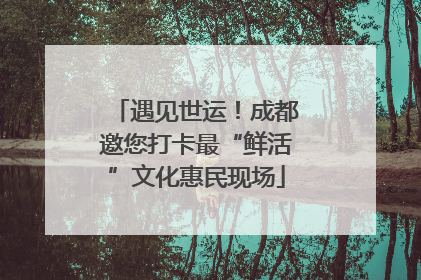 遇见世运！成都邀您打卡最“鲜活”文化惠民现场