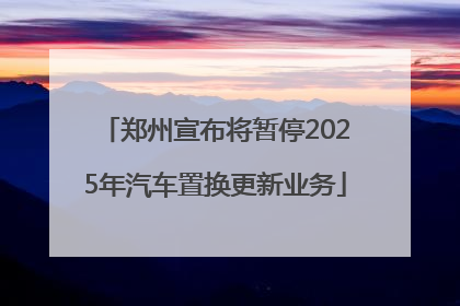郑州宣布将暂停2025年汽车置换更新业务