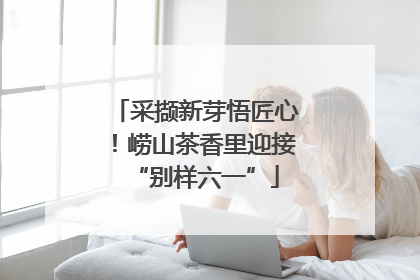 采撷新芽悟匠心！崂山茶香里迎接“别样六一”