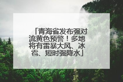 青海省发布强对流黄色预警！多地将有雷暴大风、冰雹、短时强降水