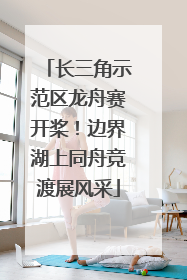 长三角示范区龙舟赛开桨！边界湖上同舟竞渡展风采
