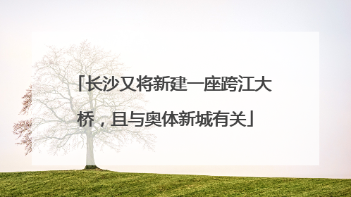 长沙又将新建一座跨江大桥，且与奥体新城有关