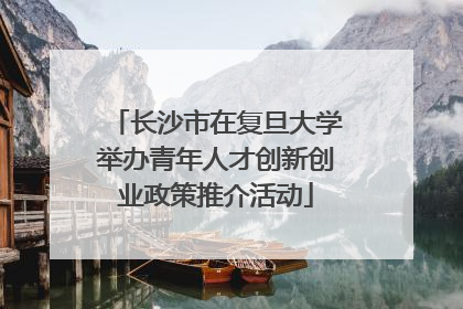 长沙市在复旦大学举办青年人才创新创业政策推介活动