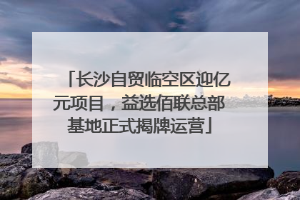 长沙自贸临空区迎亿元项目，益选佰联总部基地正式揭牌运营