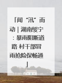 闻“汛”而动｜湖南绥宁：暴雨阻断道路 村干部冒雨抢险保畅通