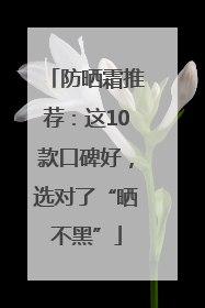 防晒霜推荐：这10款口碑好，选对了“晒不黑”