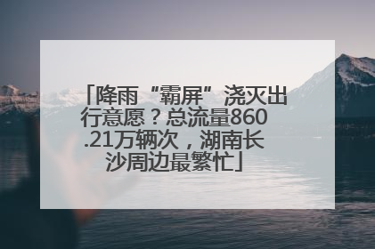 降雨“霸屏”浇灭出行意愿？总流量860.21万辆次，湖南长沙周边最繁忙