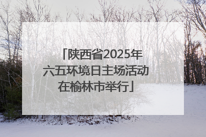 陕西省2025年六五环境日主场活动在榆林市举行