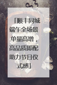 顺丰同城端午全场景单量高增，高品质即配助力节日仪式感