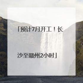 预计7月开工！长沙至赣州2小时