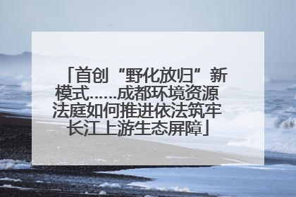 首创“野化放归”新模式……成都环境资源法庭如何推进依法筑牢长江上游生态屏障