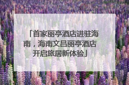 首家丽亭酒店进驻海南，海南文昌丽亭酒店开启旅居新体验