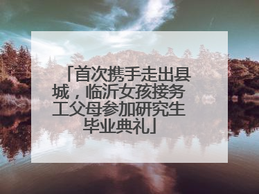 首次携手走出县城，临沂女孩接务工父母参加研究生毕业典礼