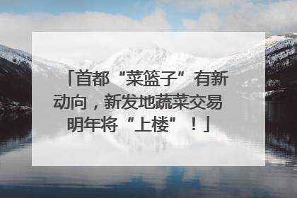 首都“菜篮子”有新动向，新发地蔬菜交易明年将“上楼”！