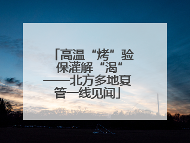 高温“烤”验 保灌解“渴”——北方多地夏管一线见闻