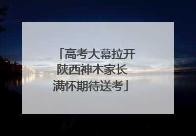 高考大幕拉开 陕西神木家长满怀期待送考