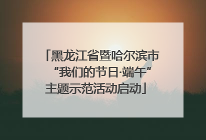 黑龙江省暨哈尔滨市“我们的节日·端午”主题示范活动启动