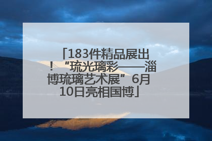 183件精品展出！“琉光璃彩——淄博琉璃艺术展”6月10日亮相国博