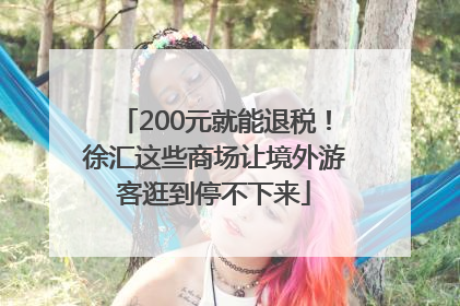 200元就能退税！徐汇这些商场让境外游客逛到停不下来