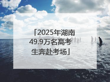 2025年湖南49.9万名高考生奔赴考场