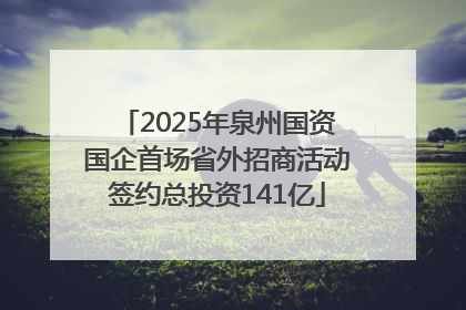2025年泉州国资国企首场省外招商活动签约总投资141亿