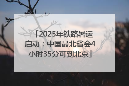 2025年铁路暑运启动：中国最北省会4小时35分可到北京