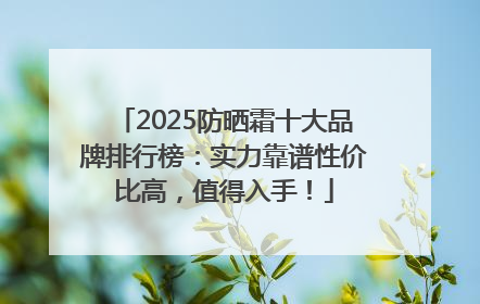2025防晒霜十大品牌排行榜：实力靠谱性价比高，值得入手！