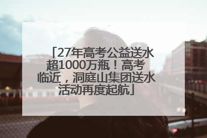 27年高考公益送水超1000万瓶！高考临近，洞庭山集团送水活动再度起航