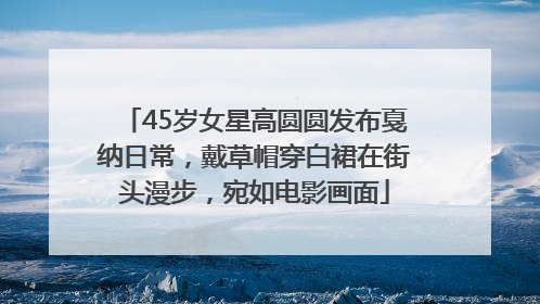 45岁女星高圆圆发布戛纳日常，戴草帽穿白裙在街头漫步，宛如电影画面