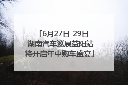 6月27日-29日 湖南汽车巡展益阳站将开启年中购车盛宴